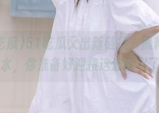51吃瓜又出新链接，黑料涌现如潮水，你准备好迎接这波猛料了吗？